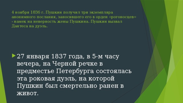 4 ноября 1836 г. Пушкин получил три экземпляра анонимного послания, заносившего его в орден «рогоносцев» - намек на неверность жены Пушкина. Пушкин вызвал Дантеса на дуэль. 27 января 1837 года, в 5-м часу вечера, на Черной речке в предместье Петербурга состоялась эта роковая дуэль, на которой Пушкин был смертельно ранен в живот. 