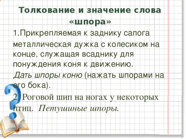 Толкование и значение слова «шпора» Прикрепляемая к заднику сапога металлическая дужка с колесиком на конце, служащая всаднику для понуждения коня к движению. Дать шпоры коню (нажать шпорами на его бока). 2. Роговой шип на ногах у некоторых птиц. Петушиные шпоры.