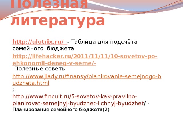 Полезная литература http://ulotrix.ru/ - Таблица для подсчёта семейного бюджета http://lifehacker.ru/2011/11/11/10-sovetov-po-ehkonomii-deneg-v-seme/-  Полезные советы http://www.jlady.ru/finansy/planirovanie-semejnogo-budzheta.html ;  http://www.fincult.ru/5-sovetov-kak-pravilno-planirovat-semejnyj-byudzhet-lichnyj-byudzhet / - Планирование семейного бюджета(2)   