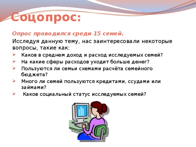 Соцопрос : Опрос проводился среди 15 семей. Исследуя данную тему, нас заинтересовали некоторые вопросы, такие как:  Каков в среднем доход и расход исследуемых семей? На какие сферы расходов уходит больше денег? Пользуются ли семьи схемами расчёта семейного бюджета? Много ли семей пользуются кредитами, ссудами или займами?  Каков социальный статус исследуемых семей? 