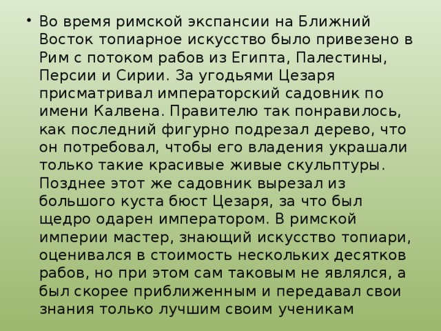 Во время римской экспансии на Ближний Восток топиарное искусство было привезено в Рим с потоком рабов из Египта, Палестины, Персии и Сирии. За угодьями Цезаря присматривал императорский садовник по имени Калвена. Правителю так понравилось, как последний фигурно подрезал дерево, что он потребовал, чтобы его владения украшали только такие красивые живые скульптуры. Позднее этот же садовник вырезал из большого куста бюст Цезаря, за что был щедро одарен императором. В римской империи мастер, знающий искусство топиари, оценивался в стоимость нескольких десятков рабов, но при этом сам таковым не являлся, а был скорее приближенным и передавал свои знания только лучшим своим ученикам 