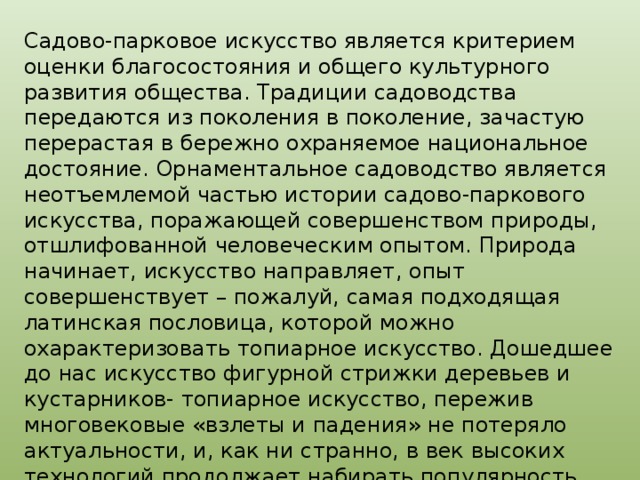 Садово-парковое искусство является критерием оценки благосостояния и общего культурного развития общества. Традиции садоводства передаются из поколения в поколение, зачастую перерастая в бережно охраняемое национальное достояние. Орнаментальное садоводство является неотъемлемой частью истории садово-паркового искусства, поражающей совершенством природы, отшлифованной человеческим опытом. Природа начинает, искусство направляет, опыт совершенствует – пожалуй, самая подходящая латинская пословица, которой можно охарактеризовать топиарное искусство. Дошедшее до нас искусство фигурной стрижки деревьев и кустарников- топиарное искусство, пережив многовековые «взлеты и падения» не потеряло актуальности, и, как ни странно, в век высоких технологий продолжает набирать популярность. 