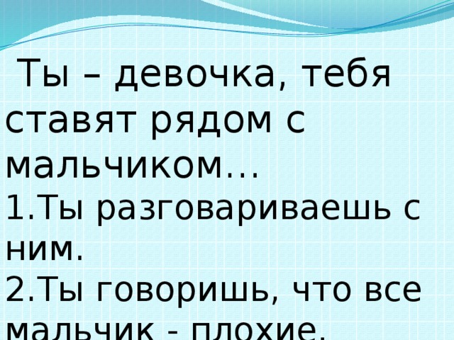  Ты – девочка, тебя ставят рядом с мальчиком… 1.Ты разговариваешь с ним. 2.Ты говоришь, что все мальчик - плохие. 