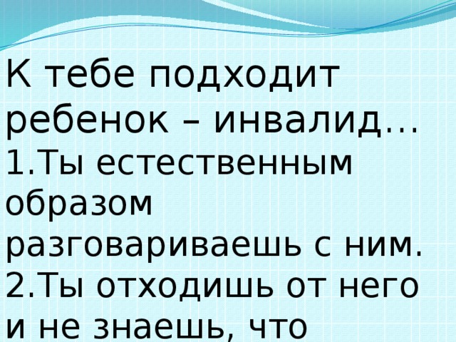 К тебе подходит ребенок – инвалид… 1.Ты естественным образом разговариваешь с ним. 2.Ты отходишь от него и не знаешь, что сказать.     