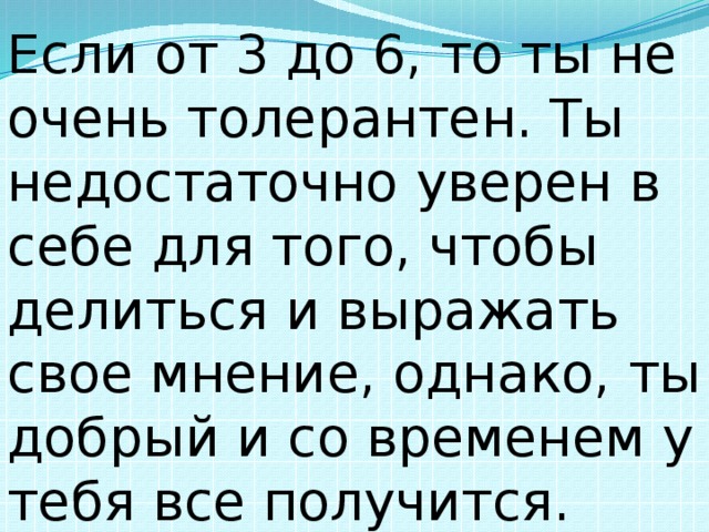 Если от 3 до 6, то ты не очень толерантен. Ты недостаточно уверен в себе для того, чтобы делиться и выражать свое мнение, однако, ты добрый и со временем у тебя все получится. 