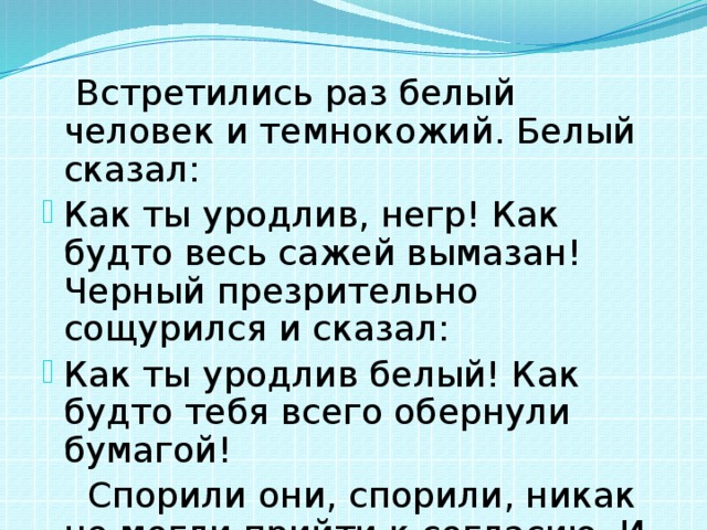  Встретились раз белый человек и темнокожий. Белый сказал: Как ты уродлив, негр! Как будто весь сажей вымазан! Черный презрительно сощурился и сказал: Как ты уродлив белый! Как будто тебя всего обернули бумагой!  Спорили они, спорили, никак не могли прийти к согласию. И решили пойти к мудрецу. 