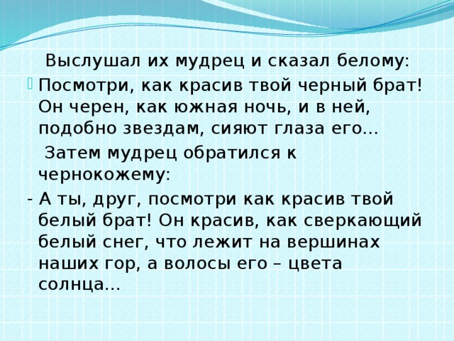  Выслушал их мудрец и сказал белому: Посмотри, как красив твой черный брат! Он черен, как южная ночь, и в ней, подобно звездам, сияют глаза его…  Затем мудрец обратился к чернокожему: - А ты, друг, посмотри как красив твой белый брат! Он красив, как сверкающий белый снег, что лежит на вершинах наших гор, а волосы его – цвета солнца… 
