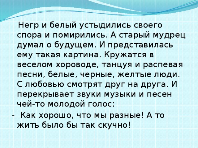  Негр и белый устыдились своего спора и помирились. А старый мудрец думал о будущем. И представилась ему такая картина. Кружатся в веселом хороводе, танцуя и распевая песни, белые, черные, желтые люди. С любовью смотрят друг на друга. И перекрывает звуки музыки и песен чей-то молодой голос: - Как хорошо, что мы разные! А то жить было бы так скучно! 