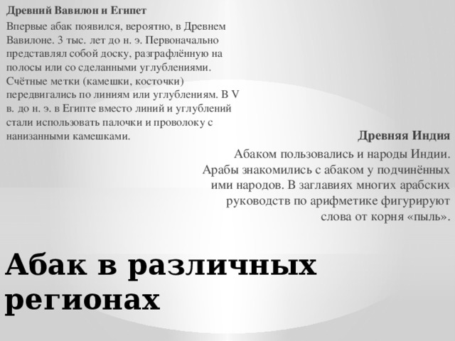 Древний Вавилон и Египет Впервые абак появился, вероятно, в Древнем Вавилоне. 3 тыс. лет до н. э. Первоначально представлял собой доску, разграфлённую на полосы или со сделанными углублениями. Счётные метки (камешки, косточки) передвигались по линиям или углублениям. В V в. до н. э. в Египте вместо линий и углублений стали использовать палочки и проволоку с нанизанными камешками. Древняя Индия Абаком пользовались и народы Индии. Арабы знакомились с абаком у подчинённых ими народов. В заглавиях многих арабских руководств по арифметике фигурируют слова от корня «пыль». Абак в различных регионах 