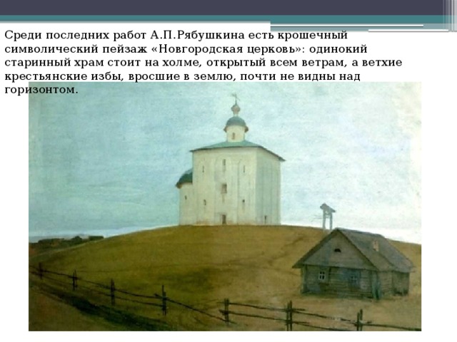 Среди последних работ А.П.Рябушкина есть крошечный символический пейзаж «Новгородская церковь»: одинокий  старинный храм стоит на холме, открытый всем ветрам, а ветхие крестьянские избы, вросшие в землю, почти не видны над горизонтом. 