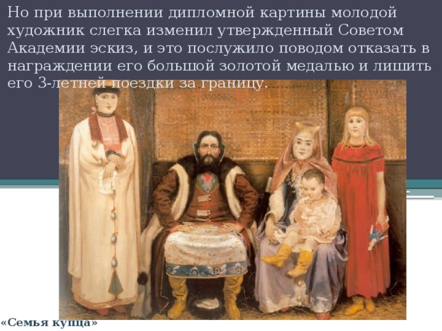 Но при выполнении дипломной картины молодой художник слегка изменил утвержденный Советом Академии эскиз, и это послужило поводом отказать в награждении его большой золотой медалью и лишить его 3-летней поездки за границу. «Семья купца» 