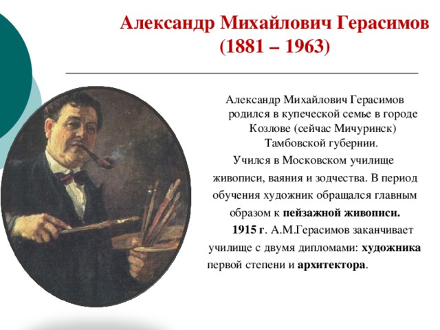 Александр Михайлович Герасимов ( 1881 – 1963 )   Александр Михайлович  Герасимов родился в  купеческой семье в  городе Козлове (сейчас  Мичуринск) Тамбовской  губернии.  Учился в Московском училище живописи, ваяния и зодчества. В период обучения художник обращался главным образом к пейзажной живописи.  1915 г . А.М.Герасимов заканчивает училище с двумя дипломами: художника первой степени и архитектора . 