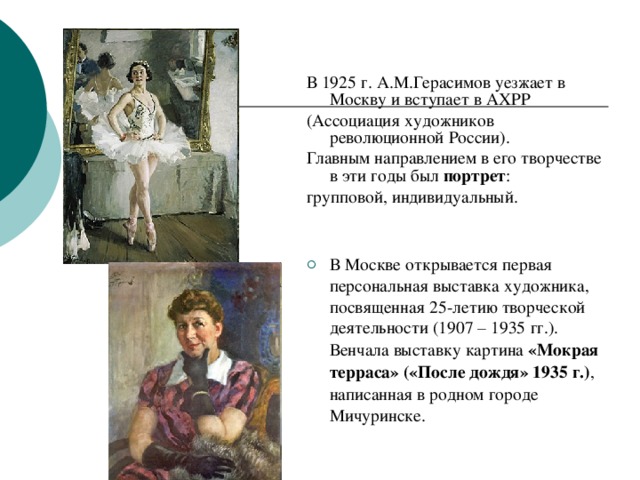В 1925 г. А.М.Герасимов  уезжает в Москву и  вступает в АХРР (Ассоциация художников  революционной России). Главным направлением  в его творчестве в эти  годы был портрет : групповой,  индивидуальный. В Москве открывается первая персональная выставка художника, посвященная 25-летию творческой деятельности (1907 – 1935 гг.). Венчала выставку картина «Мокрая терраса» («После дождя» 1935 г.) , написанная в родном городе Мичуринске. 