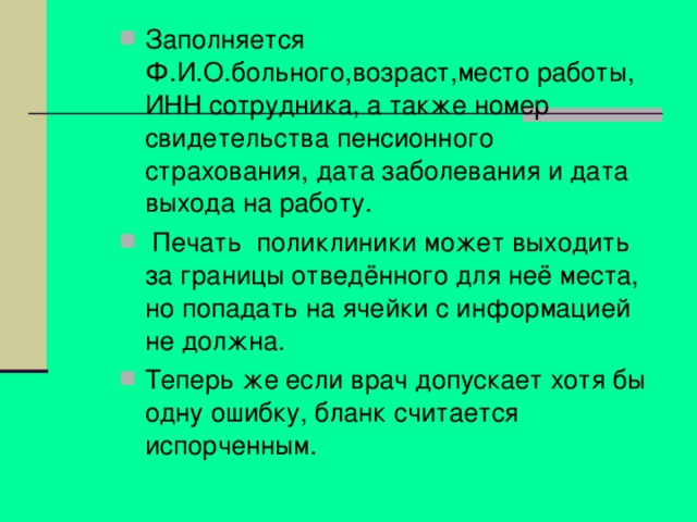 Заполняется Ф.И.О.больного,возраст,место работы, ИНН сотрудника, а также номер свидетельства пенсионного страхования, дата заболевания и дата выхода на работу.  Печать поликлиники может выходить за границы отведённого для неё места, но попадать на ячейки с информацией не должна. Теперь же если врач допускает хотя бы одну ошибку, бланк считается испорченным. 