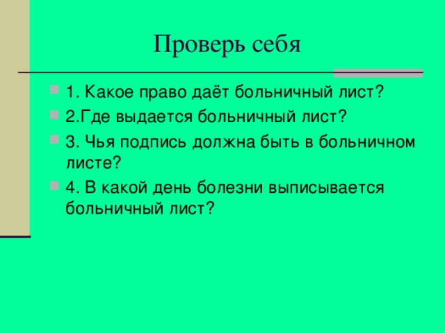  Проверь себя 1. Какое право даёт больничный лист? 2.Где выдается больничный лист? 3. Чья подпись должна быть в больничном листе? 4. В какой день болезни выписывается больничный лист? 