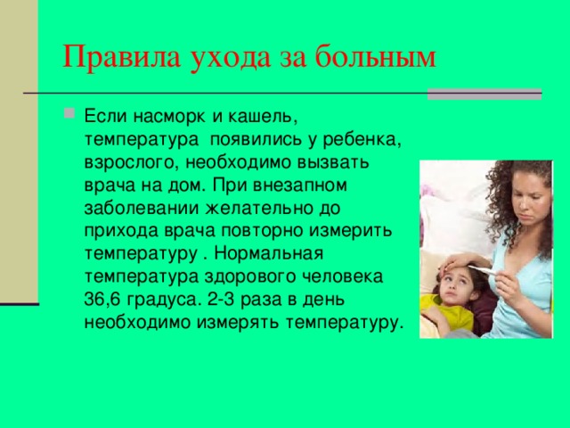 Правила ухода за больным Если насморк и кашель, температура появились у ребенка, взрослого, необходимо вызвать врача на дом. При внезапном заболевании желательно до прихода врача повторно измерить температуру . Нормальная температура здорового человека 36,6 градуса. 2-3 раза в день необходимо измерять температуру. 