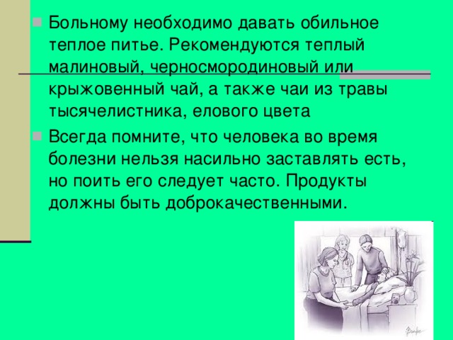 Больному необходимо давать обильное теплое питье. Рекомендуются теплый малиновый, черносмородиновый или крыжовенный чай, а также чаи из травы тысячелистника, елового цвета Всегда помните, что человека во время болезни нельзя насильно заставлять есть, но поить его следует часто. Продукты должны быть доброкачественными.  