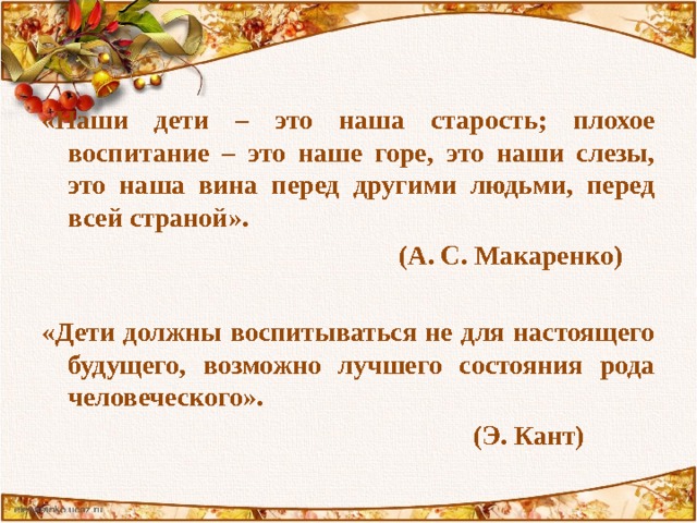 «Наши дети – это наша старость; плохое воспитание – это наше горе, это наши слезы, это наша вина перед другими людьми, перед всей страной».  (А. С. Макаренко)  «Дети должны воспитываться не для настоящего будущего, возможно лучшего состояния рода человеческого».  (Э. Кант) 