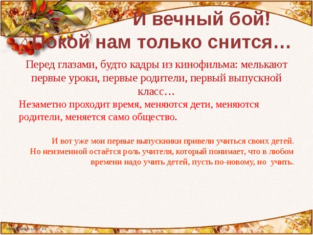   И вечный бой!  Покой нам только снится…   Перед глазами, будто кадры из кинофильма: мелькают первые уроки, первые родители, первый выпускной класс… Незаметно проходит время, меняются дети, меняются родители, меняется само общество. И вот уже мои первые выпускники привели учиться своих детей. Но неизменной остаётся роль учителя, который понимает, что в любом времени надо учить детей, пусть по-новому, но учить. 