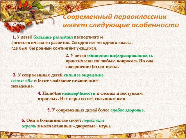  3. У современных  детей  сильнее ощущение своего «Я» и более свободное независимое поведение.   6. Они в большинстве своём перестали играть в коллективные «дворовые» игры.  1.  У детей большие различия паспортного и физиологического развития. Сегодня нет ни одного класса, где был бы ровный контингент учащихся. 2 . У детей обширная информированность практически  по любым вопросам. Но она совершенно  бессистемна. 4.  Наличие недоверчивости к словам и поступкам взрослых. Нет веры во всё сказанное ими .  5. У современных детей более слабое здоровье. 