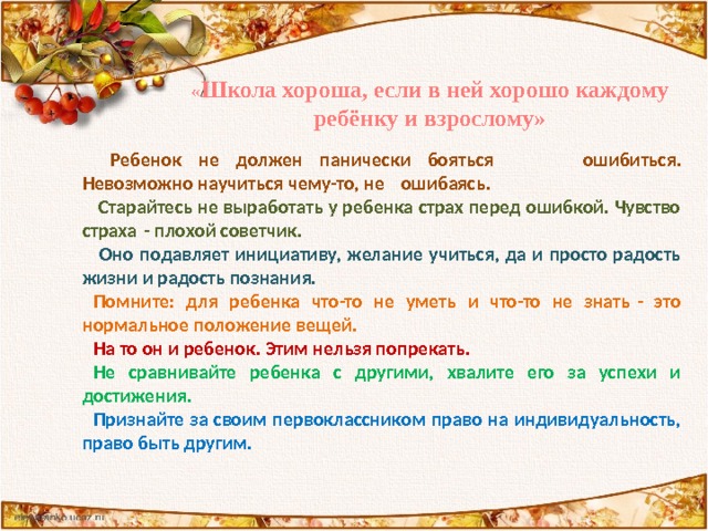 « Школа хороша, если в ней хорошо каждому ребёнку и взрослому»  Ребенок не должен панически бояться  ошибиться. Невозможно научиться чему-то, не  ошибаясь.  Старайтесь не выработать у ребенка страх перед ошибкой. Чувство страха - плохой советчик.  Оно подавляет инициативу, желание учиться, да и просто радость жизни и радость познания. Помните: для ребенка что-то не уметь и что-то не знать - это нормальное положение вещей. На то он и ребенок. Этим нельзя попрекать. Не сравнивайте ребенка с другими, хвалите его за успехи и достижения. Признайте за своим первоклассником право на индивидуальность, право быть другим. 