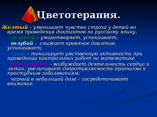 Цветотерапия. Желтый – уменьшает чувство страха у детей во время проведения диктантов по русскому языку.  зеленый – умиротворяет, успокаивает;  голубой – снижает кровяное давление, успокаивает;   синий – тонизирует умственную активность при проведении контрольных работ по математике.  фиолетовый – возбуждает деятельность сердца и легких, увеличивает сопротивляемость организма к простудным заболеваниям;  черный в небольшой дозе – сосредоточивает внимание. 