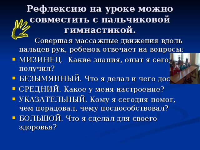 Рефлексию на уроке можно совместить с пальчиковой гимнастикой.    Совершая массажные движения вдоль пальцев рук, ребенок отвечает на вопросы: МИЗИНЕЦ. Какие знания, опыт я сегодня получил? БЕЗЫМЯННЫЙ. Что я делал и чего достиг? СРЕДНИЙ. Какое у меня настроение? УКАЗАТЕЛЬНЫЙ. Кому я сегодня помог, чем порадовал, чему поспособствовал? БОЛЬШОЙ. Что я сделал для своего здоровья? 