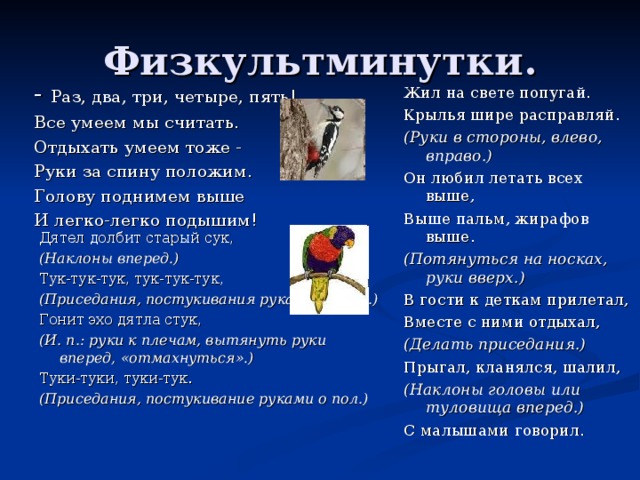Физкультминутки. - Раз, два, три, четыре, пять! Все умеем мы считать. Отдыхать умеем тоже - Руки за спину положим. Голову поднимем выше И легко-легко подышим! Жил на свете попугай. Крылья шире расправляй. (Руки в стороны, влево, вправо.) Он любил летать всех выше, Выше пальм, жирафов выше. (Потянуться на носках, руки вверх.) В гости к деткам прилетал, Вместе с ними отдыхал, (Делать приседания.) Прыгал, кланялся, шалил, (Наклоны головы или туловища вперед.) С малышами говорил. Дятел долбит старый сук, (Наклоны вперед.) Тук-тук-тук, тук-тук-тук, (Приседания, постукивания руками об пол.) Гонит эхо дятла стук, (И. п.: руки к плечам, вытянуть руки вперед, «отмахнуться».) Туки-туки, туки-тук. (Приседания, постукивание руками о пол.)  