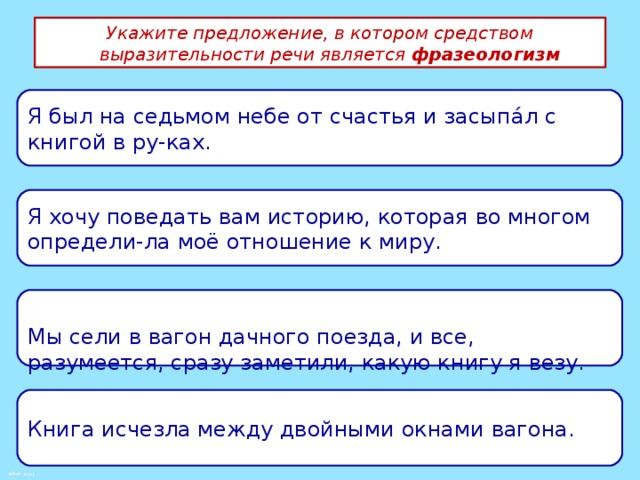 Укажите предложение, в котором средством выразительности речи является  фразеологизм Я был на седьмом небе от счастья и засыпáл с книгой в ру-ках. Я хочу поведать вам историю, которая во многом определи-ла моё отношение к миру. Мы сели в вагон дачного поезда, и все, разумеется, сразу заметили, какую книгу я везу. Книга исчезла между двойными окнами вагона. 