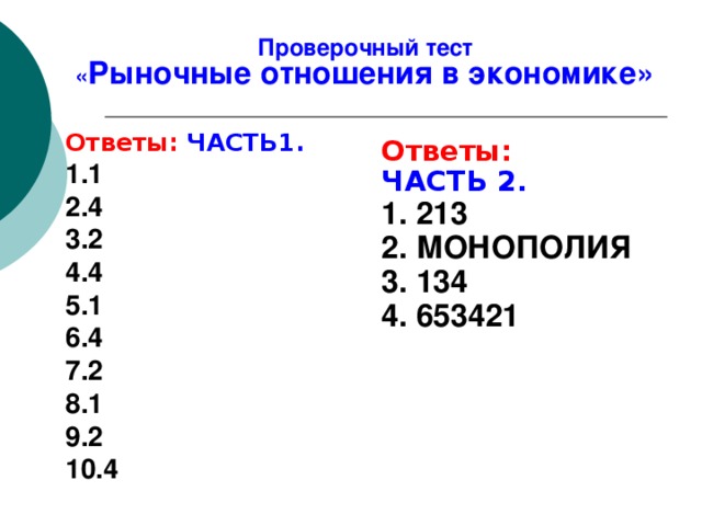 Проверочный тест  « Рыночные отношения в экономике» 7. Соперничество между продавцами и покупателями за право наилучшего применения имеющихся у них экономических ресурсов называется 1) кооперацией 3) корпорацией 2) конкуренцией 4) монополией 8. Верны ли следующие суждения о рыночной экономике? А. В рыночной экономике господствующее положение занимает частная собственность. Б. Главным механизмом рыночной экономики является регулирование цен. 1) верно только А 3) верны оба суждения 2) верно только Б 4) оба суждения неверны 