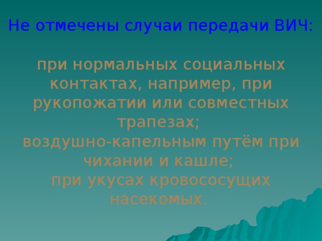 Не отмечены случаи передачи ВИЧ: при нормальных социальных контактах, например, при рукопожатии или совместных трапезах; воздушно-капельным путём при чихании и кашле; при укусах кровососущих насекомых.