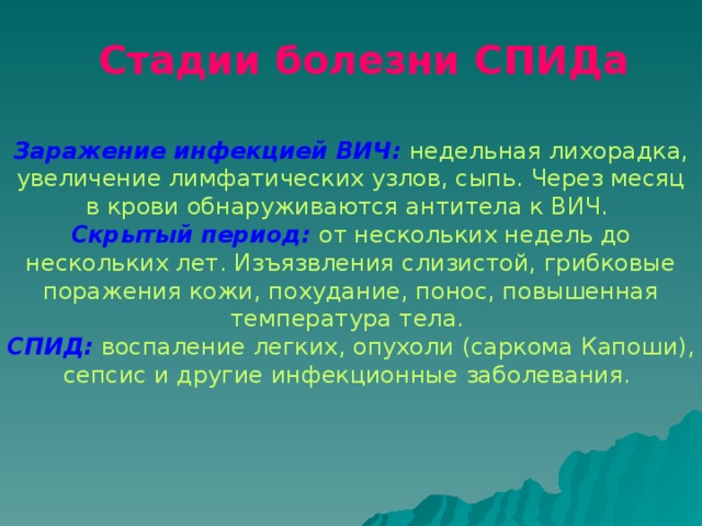Стадии болезни СПИДа  Заражение инфекцией ВИЧ:  недельная лихорадка, увеличение лимфатических узлов, сыпь. Через месяц в крови обнаруживаются антитела к ВИЧ.  Скрытый период:  от нескольких недель до нескольких лет. Изъязвления слизистой, грибковые поражения кожи, похудание, понос, повышенная температура тела. СПИД:  воспаление легких, опухоли (саркома Капоши), сепсис и другие инфекционные заболевания.