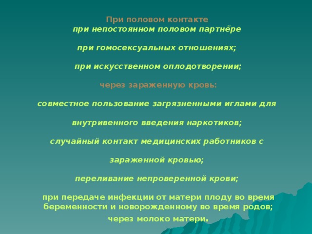 При половом контакте при непостоянном половом партнёре  при гомосексуальных отношениях;  при искусственном оплодотворении;  через зараженную кровь:  совместное пользование загрязненными иглами для  внутривенного введения наркотиков;  случайный контакт медицинских работников с  зараженной кровью;  переливание непроверенной крови;  при передаче инфекции от матери плоду во время беременности и новорожденному во время родов; через молоко матери .