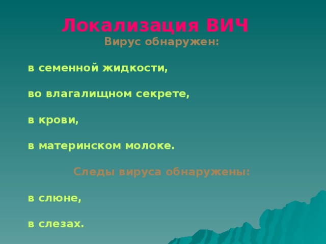 Вирус обнаружен:  в семенной жидкости,  во влагалищном секрете,  в крови,  в материнском молоке.  Следы вируса обнаружены:  в слюне,  в слезах.  Локализация ВИЧ