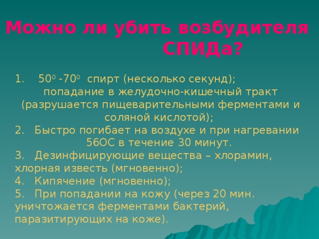 Можно ли убить возбудителя СПИДа?  1. 50 0 -70 0 спирт (несколько секунд); попадание в желудочно-кишечный тракт (разрушается пищеварительными ферментами и соляной кислотой); 2. Быстро погибает на воздухе и при нагревании 56ОС в течение 30 минут. 3. Дезинфицирующие вещества – хлорамин, хлорная известь (мгновенно); 4. Кипячение (мгновенно); 5. При попадании на кожу (через 20 мин. уничтожается ферментами бактерий, паразитирующих на коже).