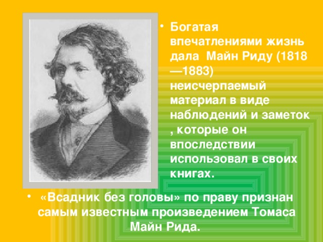 Богатая впечатлениями жизнь дала Майн Риду (1818—1883) неисчерпаемый материал в виде наблюдений и заметок , которые он впоследствии использовал в своих книгах. «Всадник без головы» по праву признан самым известным произведением Томаса Майн Рида. 