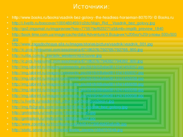 Источники: http://www.books.ru/books/vsadnik-bez-golovy--the-headless-horseman-807070/ © Books.ru http://i.livelib.ru/boocover/1000480459/l/c2dc/Majn_Rid__Vsadnik_bez_golovy.jpg http://go2.imgsmail.ru/imgpreview?key=775579ef823271a5&mb=imgdb_preview_1840 http://book-time.com.ua/image/cache/data/Adventure/3.Всадник%20без%20головы-500x500.jpg http://www.zagadochnaya-sila.ru/images/stories/picture/vsadnik/vsadnik_001.jpg http://ic.pics.livejournal.com/assolmaria/67186376/792765/792765_900.jpg http://rulibs.com/ru_zar/adv_western/rid/2/cover.jpg http://ic.pics.livejournal.com/assolmaria/67186376/794382/794382_900.jpg http://img.labirint.ru/images/comments_pic/0919/02laba0811241450057.jpg http://img.labirint.ru/images/comments_pic/0919/03laba0811241450057.jpg http://img.labirint.ru/images/comments_pic/0919/04laba0811241450058.jpg http://img.labirint.ru/images/comments_pic/0919/05laba0811241450058.jpg http://img.labirint.ru/images/comments_pic/0919/06laba0811241450058.jpg http://img.labirint.ru/images/comments_pic/0919/07laba0811241450058.jpg http://u.livelib.ru/reader/nice_otter/r/gon3ieoi/gon3ieoi-r.jpg http://img.fb2gratis.com/covers/92/91462_vsadnik_bez_golovy.jpg http://gmtrailers.ru/imdb/stills/168866movie0.jpg http://gmtrailers.ru/imdb/stills/168866movie2.jpg http://www.zoomby.ru/t/ccd4aafecca31b051c73004b6f2a8a9b.jpg http://static.ozone.ru/multimedia/books_covers/1004707048.jpg 