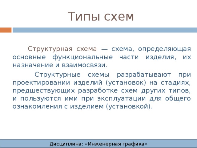 Типы схем  Структурная схема — схема, определяющая основные функциональные части изделия, их назначение и взаимосвязи.  Структурные схемы разрабатывают при проектировании изделий (установок) на стадиях, предшествующих разработке схем других типов, и пользуются ими при эксплуатации для общего ознакомления с изделием (установкой). Дисциплина: «Инженерная графика» Дисциплина: «Инженерная графика» Дисциплина: «Инженерная графика» Дисциплина: «Инженерная графика»  