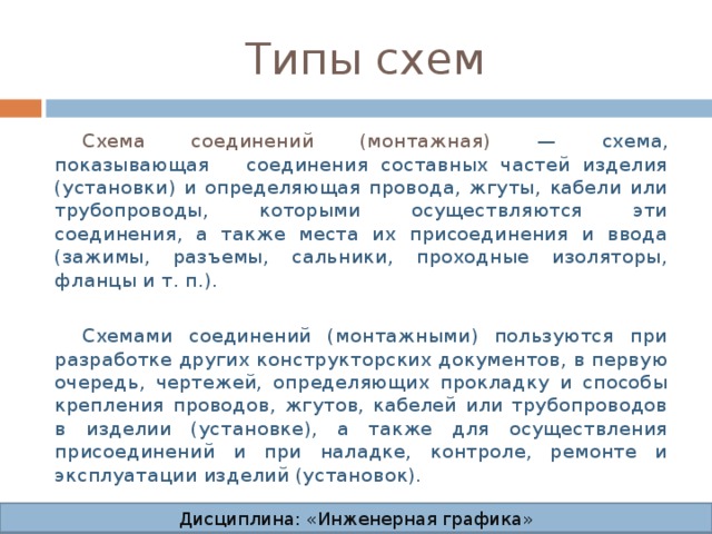 Типы схем Схема соединений (монтажная) — схема, показывающая соединения составных частей изделия (установки) и определяющая провода, жгуты, кабели или трубопроводы, которыми осуществляются эти соединения, а также места их присоединения и ввода (зажимы, разъемы, сальники, проходные изоляторы, фланцы и т. п.). Схемами соединений (монтажными) пользуются при разработке других конструкторских документов, в первую очередь, чертежей, определяющих прокладку и способы крепления проводов, жгутов, кабелей или трубопроводов в изделии (установке), а также для осуществления присоединений и при наладке, контроле, ремонте и эксплуатации изделий (установок). Дисциплина: «Инженерная графика» Дисциплина: «Инженерная графика» Дисциплина: «Инженерная графика» Дисциплина: «Инженерная графика»  
