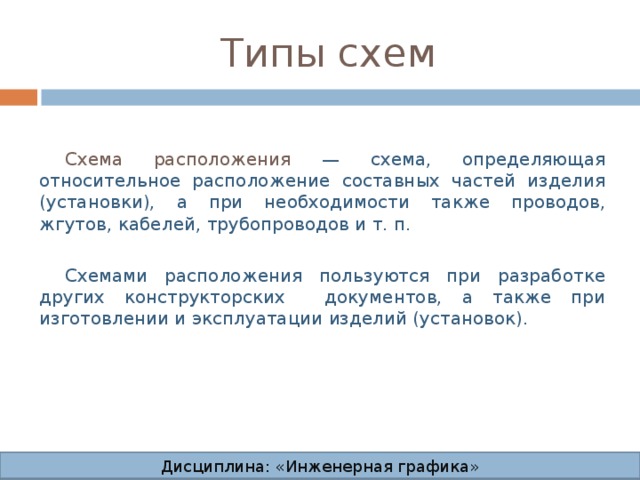 Типы схем Схема расположения — схема, определяющая относительное расположение составных частей изделия (установки), а при необходимости также проводов, жгутов, кабелей, трубопроводов и т. п. Схемами расположения пользуются при разработке других конструкторских документов, а также при изготовлении и эксплуатации изделий (установок). Дисциплина: «Инженерная графика» Дисциплина: «Инженерная графика» Дисциплина: «Инженерная графика» Дисциплина: «Инженерная графика»  