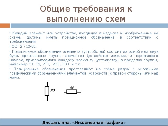 Общие требования к выполнению схем  Каждый элемент или устройство, входящие в изделие и изображенные на схеме, должны иметь позиционное обозначение в соответствии с требованиями ГОСТ 2.710-81.  Позиционное обозначение элемента (устройства) состоит из одной или двух букв, присвоенных группе элементов (устройств) изделия, и порядкового номера, присваиваемого каждому элементу (устройству) в пределах группы, например C1, С2, VT1, VD1, DD1 и т.д..  Позиционные обозначения проставляют на схеме рядом с условными графическими обозначениями элементов (устройств) с правой стороны или над ними. Дисциплина: «Инженерная графика» Дисциплина: «Инженерная графика» Дисциплина: «Инженерная графика» Дисциплина: «Инженерная графика»  