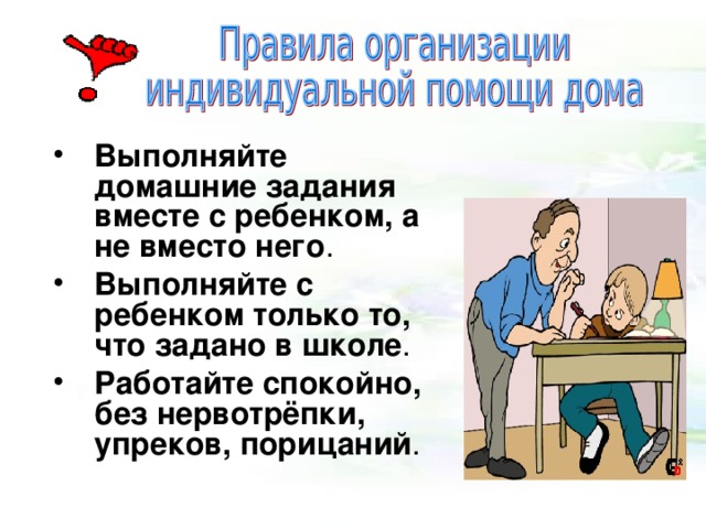  Выполняйте домашние задания вместе с ребенком, а не вместо него . Выполняйте с ребенком только то, что задано в школе . Работайте спокойно, без нервотрёпки, упреков, порицаний . 