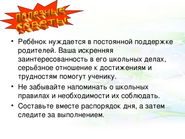 Ребёнок нуждается в постоянной поддержке родителей. Ваша искренняя заинтересованность в его школьных делах, серьёзное отношение к достижениям и трудностям помогут ученику. Не забывайте напоминать о школьных правилах и необходимости их соблюдать. Составьте вместе распорядок дня, а затем следите за выполнением. 