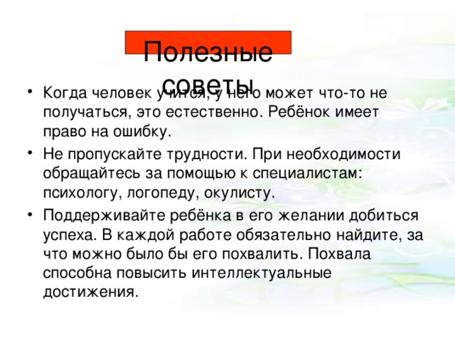 Полезные советы Когда человек учится, у него может что-то не получаться, это естественно. Ребёнок имеет право на ошибку. Не пропускайте трудности. При необходимости обращайтесь за помощью к специалистам: психологу, логопеду, окулисту. Поддерживайте ребёнка в его желании добиться успеха. В каждой работе обязательно найдите, за что можно было бы его похвалить. Похвала способна повысить интеллектуальные достижения.  