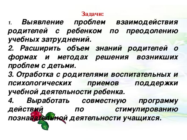 Задачи: 1. Выявление проблем взаимодействия родителей с ребенком по преодолению учебных затруднений. 2. Расширить объем знаний родителей о формах и методах решения возникших проблем с детьми. 3. Отработка с родителями воспитательных и психологических приемов поддержки учебной деятельности ребенка. 4. Выработать совместную программу действий по стимулированию познавательной деятельности учащихся.             