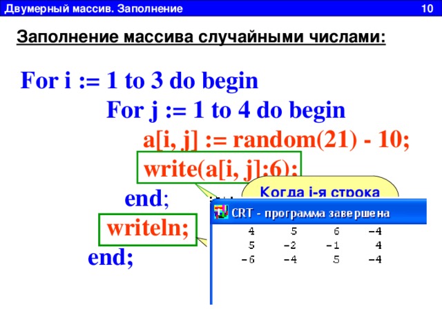 Двумерный массив. Заполнение 10 Заполнение массива случайными числами: For i := 1 to 3 do begin  For j := 1 to 4 do begin   a[i, j] := random(2 1 ) - 10;  write(a[i, j]:6) ;    end ;  writeln ;   end ;  Когда i -я строка закончилась, пишем пустой WriteLN для перехода на новую строку Write без LN выводит элементы массива в строку 