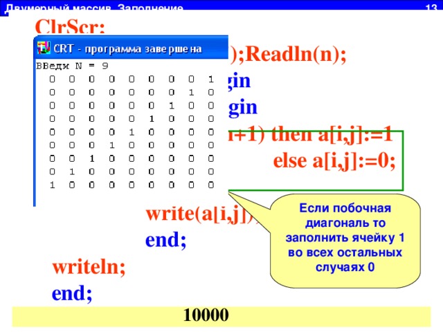 Двумерный массив. Заполнение 13 ClrScr;  Write(' ВВеди N = ');Readln(n);  For i:=1 to n do begin  For j:=1 to n do begin  if (i+j = n+1) then a[i,j]:=1  else a[i,j]:=0;  write(a[i,j]);  end;  writeln;  end;  1 2 3 4 Главная диагональ: I=J a 14 a 11  1  2  3 4 a 23 a 22 Побочная диагональ: I + J = N+1 a 32 a 33 a 44 a 41 Заполнить произвольный массив размером N x N (N  00001  00010  00100  01000  10000  Если побочная диагональ то заполнить ячейку 1 во всех остальных случаях 0 