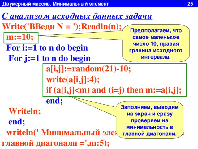 Двумерный массив. Минимальный элемент 25 С анализом исходных данных задачи Write('ВВеди N = ');Readln(n);  m:=10;  For i:=1 to n do begin  For j:=1 to n do begin  a[i,j]:=random(21)-10;  write(a[i,j]:4);  if (a[i,j]  end;  Writeln;  end;  writeln(' Минимальный элемент лежащий на главной диагонали =',m:5); Если немного по рассуждать, можно увидеть, что самое «маленькое» число, которое может выдать генератор случайных чисел это 10. Все остальные числа будут меньше его. Т.к. в условии задачи нам точно задан интервал [-10  ;  10] . Предполагаем, что самое маленькое число 10, правая граница исходного интервала. Заполняем, выводим на экран и сразу проверяем на минимальность в главной диагонали. 