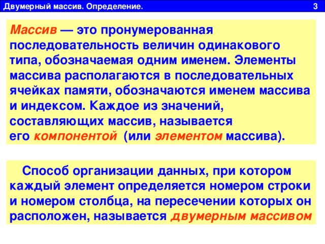 Двумерный массив. Определение. 3 Массив  — это пронумерованная последовательность величин одинакового типа, обозначаемая одним именем. Элементы массива располагаются в последовательных ячейках памяти, обозначаются именем массива и индексом. Каждое из значений, составляющих массив, называется его   компонентой   (или  элементом  массива). Способ организации данных, при котором каждый элемент определяется номером строки и номером столбца, на пересечении которых он расположен, называется  двумерным массивом  