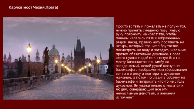Карлов мост Чехия,Прага)   Просто встать и пожелать не получится, нужно принять смешную позу: левую руку положить на крест так, чтобы пальцы касались пяти изображенных рядом звезд, правую ногу поставить на штырь, который торчит в брусчатке, посмотреть на воду и загадать желание, причем обязательно духовное. После этого нужно подойти к статуе Яна на мосту (опознается по нимбу со звездочками), левой рукой коснуться барельефа с изображением сбрасывания святого в реку и повторить духовное желание, а потом погладить собачку на барельефе и попросить что-то не столь духовное. Ян уважительно относится к людям, совершающим все эти немыслимые действия, и желания исполняет. 
